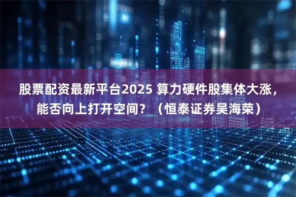 股票配资最新平台2025 算力硬件股集体大涨，能否向上打开空间？（恒泰证券吴海荣）