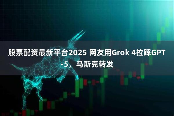 股票配资最新平台2025 网友用Grok 4拉踩GPT-5，马斯克转发