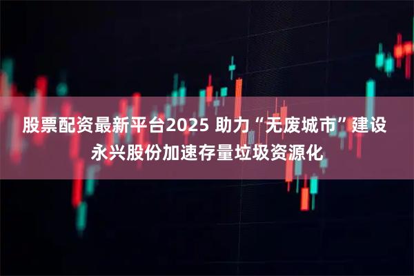 股票配资最新平台2025 助力“无废城市”建设 永兴股份加速存量垃圾资源化
