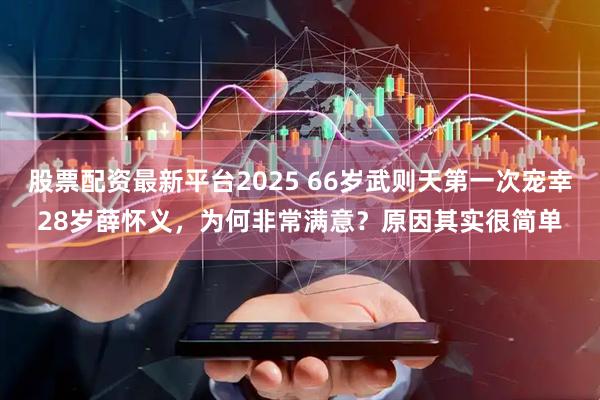 股票配资最新平台2025 66岁武则天第一次宠幸28岁薛怀义，为何非常满意？原因其实很简单