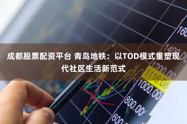 成都股票配资平台 青岛地铁：以TOD模式重塑现代社区生活新范式