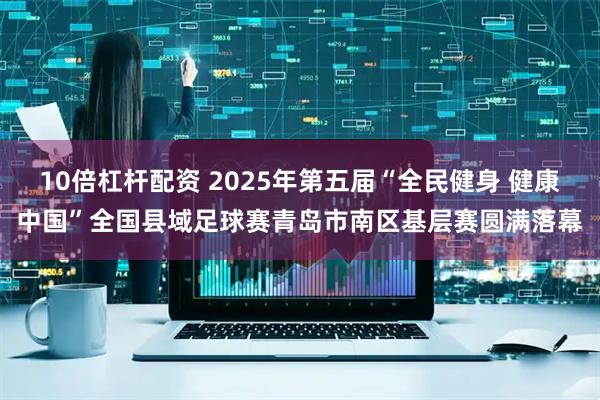 10倍杠杆配资 2025年第五届“全民健身 健康中国”全国县域足球赛青岛市南区基层赛圆满落幕