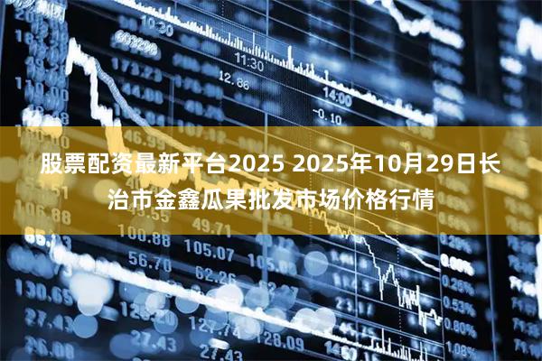 股票配资最新平台2025 2025年10月29日长治市金鑫瓜果批发市场价格行情