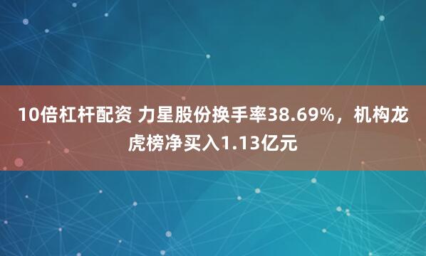 10倍杠杆配资 力星股份换手率38.69%，机构龙虎榜净买入1.13亿元