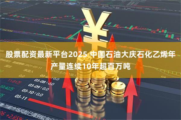 股票配资最新平台2025 中国石油大庆石化乙烯年产量连续10年超百万吨