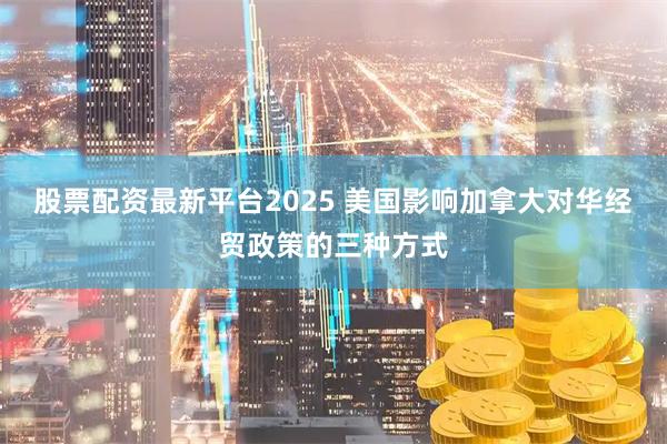 股票配资最新平台2025 美国影响加拿大对华经贸政策的三种方式
