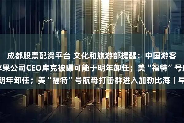 成都股票配资平台 文化和旅游部提醒：中国游客近期避免前往日本；苹果公司CEO库克被曝可能于明年卸任；美“福特”号航母打击群进入加勒比海丨早报