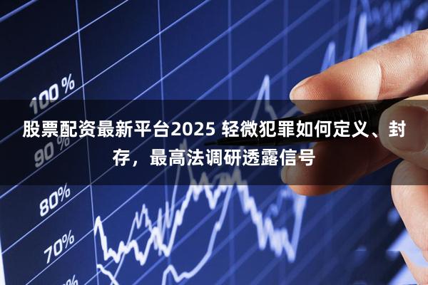 股票配资最新平台2025 轻微犯罪如何定义、封存，最高法调研透露信号
