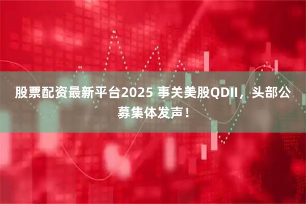 股票配资最新平台2025 事关美股QDII，头部公募集体发声！