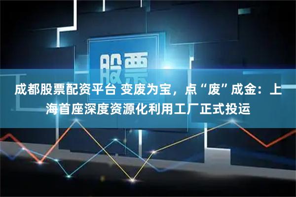 成都股票配资平台 变废为宝，点“废”成金：上海首座深度资源化利用工厂正式投运