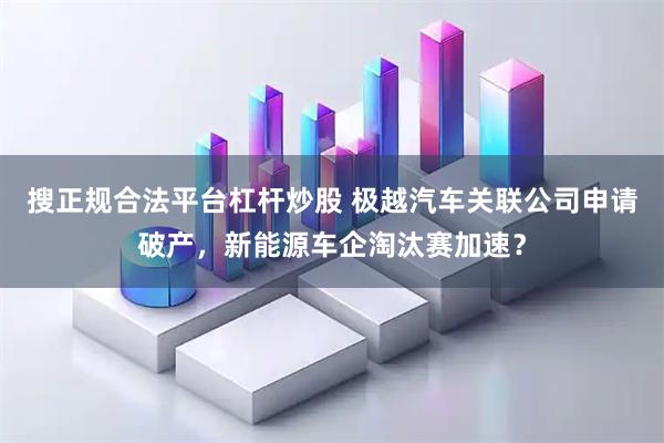 搜正规合法平台杠杆炒股 极越汽车关联公司申请破产,新能源车企淘汰赛加速?