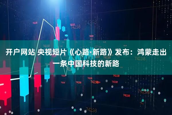 开户网站 央视短片《心路·新路》发布：鸿蒙走出一条中国科技的新路