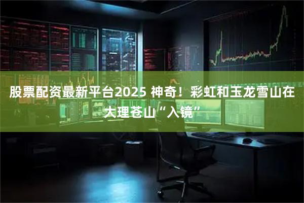 股票配资最新平台2025 神奇！彩虹和玉龙雪山在大理苍山“入镜”