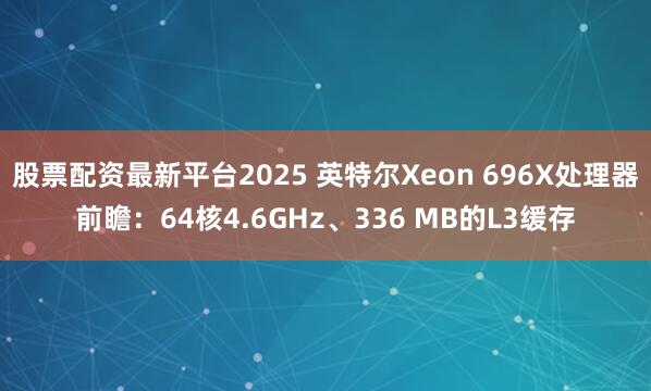 股票配资最新平台2025 英特尔Xeon 696X处理器前瞻：64核4.6GHz、336 MB的L3缓存