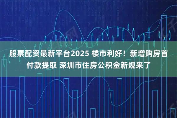 股票配资最新平台2025 楼市利好！新增购房首付款提取 深圳市住房公积金新规来了