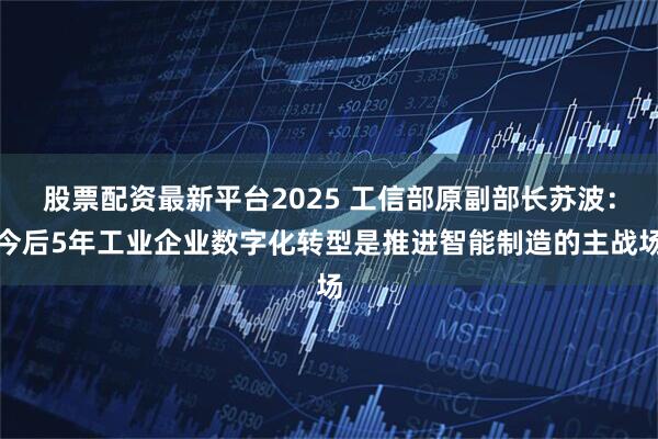 股票配资最新平台2025 工信部原副部长苏波：今后5年工业企业数字化转型是推进智能制造的主战场