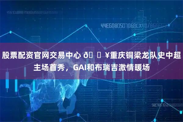 股票配资官网交易中心 🎥重庆铜梁龙队史中超主场首秀，GAI和布瑞吉激情暖场