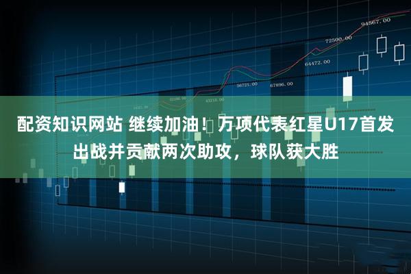 配资知识网站 继续加油！万项代表红星U17首发出战并贡献两次助攻，球队获大胜