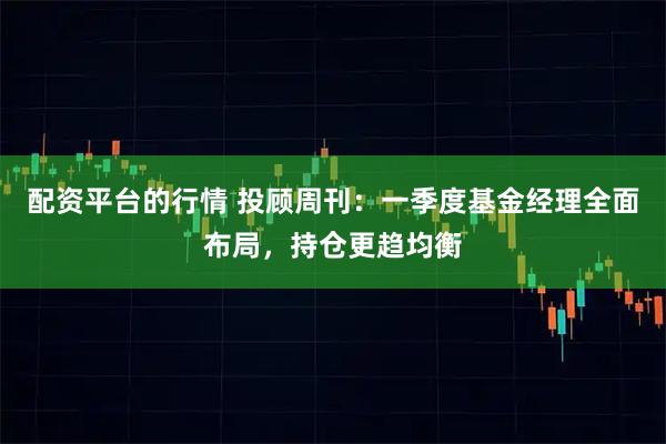 配资平台的行情 投顾周刊：一季度基金经理全面布局，持仓更趋均衡