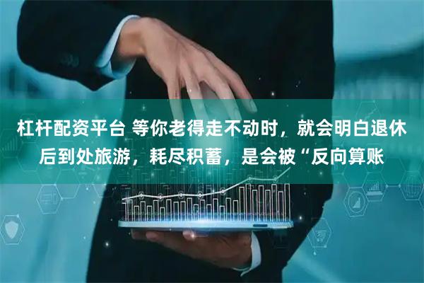 杠杆配资平台 等你老得走不动时，就会明白退休后到处旅游，耗尽积蓄，是会被“反向算账