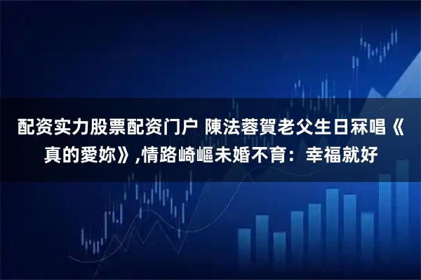 配资实力股票配资门户 陳法蓉賀老父生日冧唱《真的愛妳》,情路崎嶇未婚不育：幸福就好
