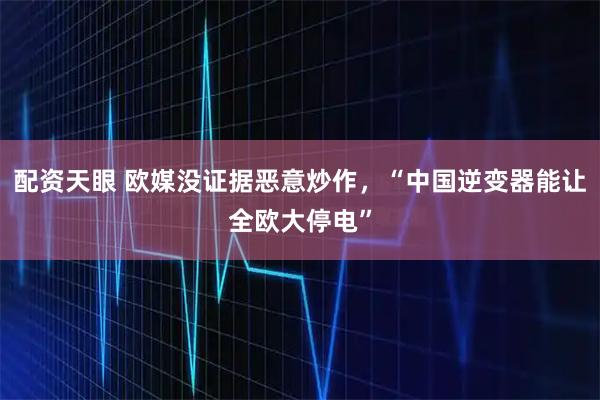 配资天眼 欧媒没证据恶意炒作，“中国逆变器能让全欧大停电”
