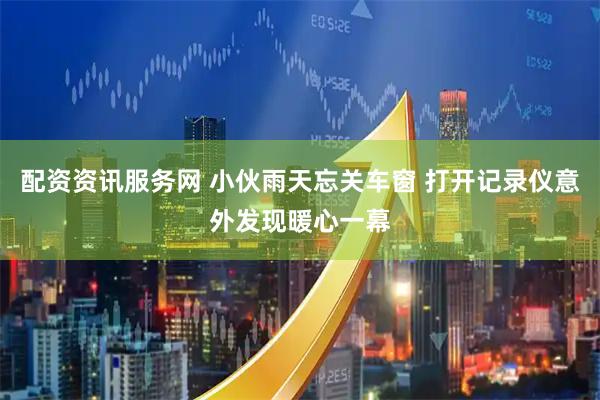 配资资讯服务网 小伙雨天忘关车窗 打开记录仪意外发现暖心一幕
