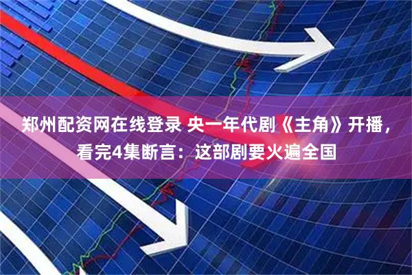 郑州配资网在线登录 央一年代剧《主角》开播，看完4集断言：这部剧要火遍全国