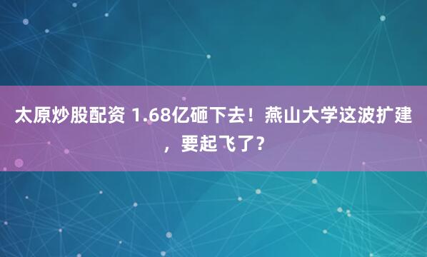 太原炒股配资 1.68亿砸下去！燕山大学这波扩建，要起飞了？