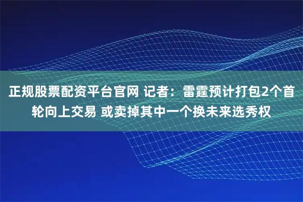 正规股票配资平台官网 记者：雷霆预计打包2个首轮向上交易 或卖掉其中一个换未来选秀权