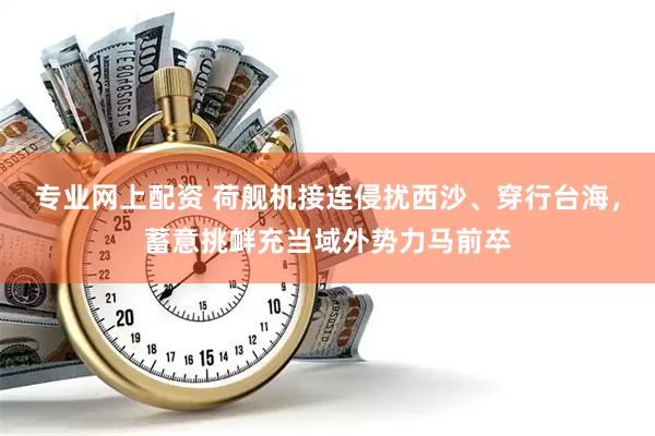 专业网上配资 荷舰机接连侵扰西沙、穿行台海，蓄意挑衅充当域外势力马前卒