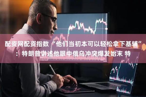 配资网配资指数 “他们当初本可以轻松拿下基辅”：特朗普讲述他眼中俄乌冲突爆发始末 特