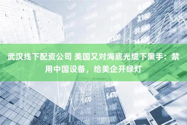 武汉线下配资公司 美国又对海底光缆下黑手:禁用中国设备,给美企开绿灯