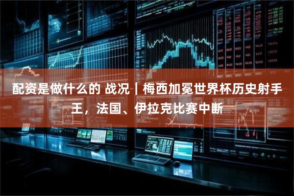 配资是做什么的 战况｜梅西加冕世界杯历史射手王，法国、伊拉克比赛中断